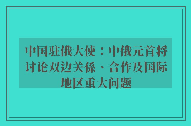 中国驻俄大使：中俄元首将讨论双边关係、合作及国际地区重大问题