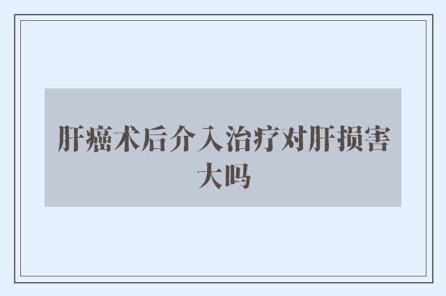 肝癌术后介入治疗对肝损害大吗